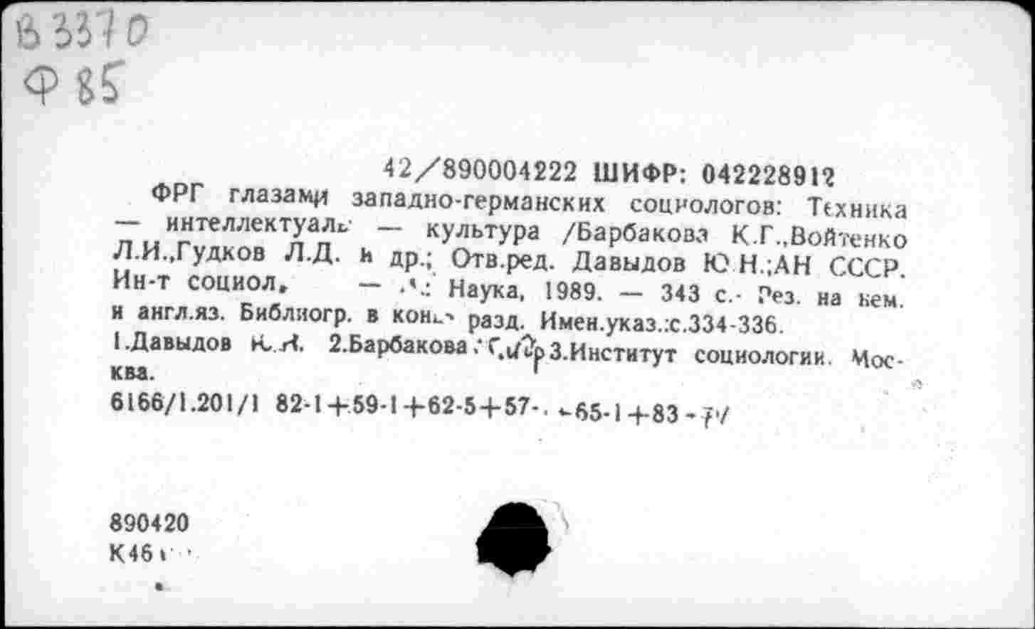 ﻿а за о
42/890004222 ШИФР: 04222891?
ФРГ глазами западно-германских социологов: Техника — интеллектуале - культура /Барбакова К.Г.,Войтенко Л.И.,Гудков Л.Д. и др.; Отв.ред. Давыдов Ю Н.;АН СССР. Ин-т социол» — л.; наука, 1989. — 343 с.- Рез. на кем. и англ.яз. Библиогр. в коне-* разд. Имен.указ.х.334-336.
(.Давыдов К,.И. 2.Барбаковазинститут социологии. Москва.	1
6166/1.201/1 82-1+59-1+62-5+57-. ^65-1+83-р/
890420
К46> •